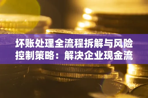 北京坏账处理全流程拆解与风险控制策略：解决企业现金流顽疾的实战指南