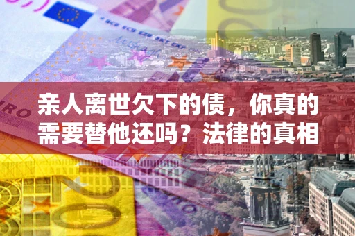 北京亲人离世欠下的债，你真的需要替他还吗？法律的真相或许与你想的不一样